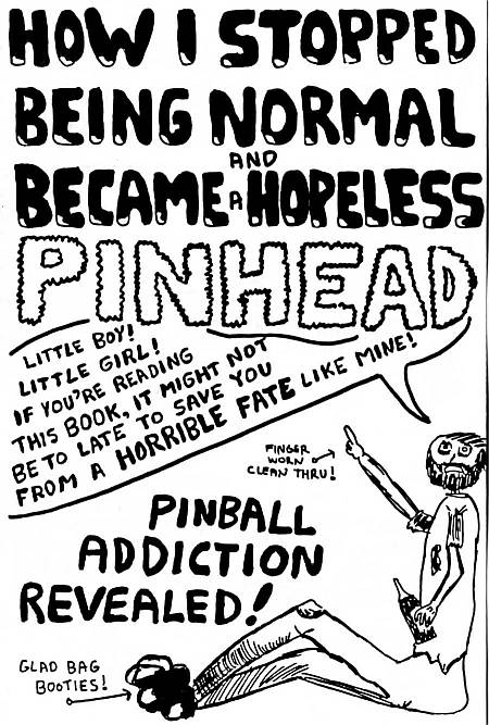 How I Stopped Being Normal and Became a Hopeless
Pinhead.  Little boy!  Little girl!  If you're reading this book, it might not
be too late to save you from a horrible fate like mine!  Pinball Addiction
Revealed!  Finger worn clean thru!  Glad Bag booties!