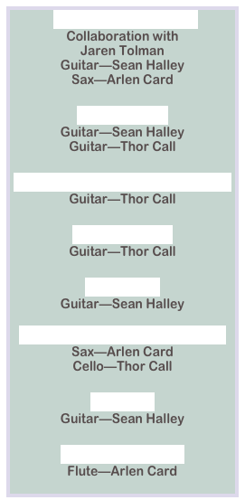 Iomega Jazz.mp3
Collaboration with 
Jaren Tolman
Guitar—Sean Halley
Sax—Arlen Card

Profile.mp3
Guitar—Sean Halley
Guitar—Thor Call

Shanard Short version.mp3
Guitar—Thor Call

Skyjazz.mp3
Guitar—Thor Call

Web.mp3
Guitar—Sean Halley

05 Novell Jazz Cellos.mp3
Sax—Arlen Card
Cello—Thor Call

CD.mp3
Guitar—Sean Halley

Esperanza.mp3
Flute—Arlen Card
