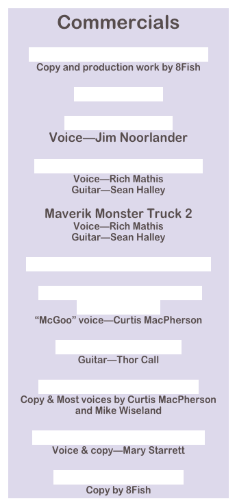 Commercials

CONFESSION MASTER 1.mp3
Copy and production work by 8Fish

Cory's Ad.mp3

CP, Jim, SPP.mp3
Voice—Jim Noorlander

Maverik Monster Truck.mp3
Voice—Rich Mathis
Guitar—Sean Halley

Maverik Monster Truck 2
Voice—Rich Mathis
Guitar—Sean Halley

Max Your Cash Ad 2 Lainy.mp3

McGoo_Vision Center from Cassette.mp3
“McGoo” voice—Curtis MacPherson

Monster Kosher.mp3
Guitar—Thor Call

Nutrimulch Curt_Mike.mp3
Copy & Most voices by Curtis MacPherson 
and Mike Wiseland

Patriot Act, Mary (128k).mp3
Voice & copy—Mary Starrett

Underwear Final.mp3
Copy by 8Fish