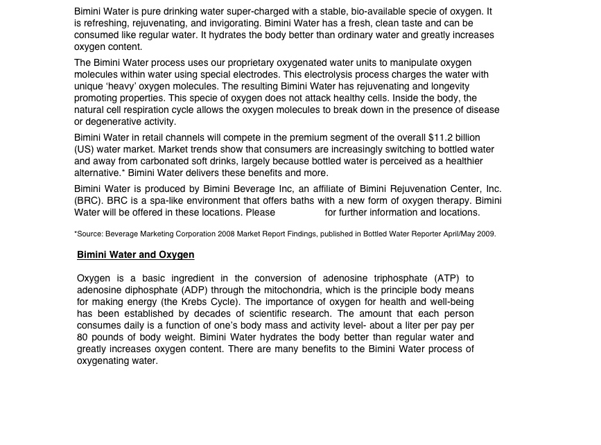 Bimini Water is pure drinking water super-charged with a stable, bio-available specie of oxygen. It is refreshing, rejuvenating, and invigorating. Bimini Water has a fresh, clean taste and can be consumed like regular water. It hydrates the body better than ordinary water and greatly increases oxygen content.
The Bimini Water process uses our proprietary oxygenated water units to manipulate oxygen molecules within water using special electrodes. This electrolysis process charges the water with unique ‘heavy’ oxygen molecules. The resulting Bimini Water has rejuvenating and longevity promoting properties. This specie of oxygen does not attack healthy cells. Inside the body, the natural cell respiration cycle allows the oxygen molecules to break down in the presence of disease or degenerative activity.
Bimini Water in retail channels will compete in the premium segment of the overall $11.2 billion (US) water market. Market trends show that consumers are increasingly switching to bottled water and away from carbonated soft drinks, largely because bottled water is perceived as a healthier alternative.* Bimini Water delivers these benefits and more.
Bimini Water is produced by Bimini Beverage Inc, an affiliate of Bimini Rejuvenation Center, Inc. (BRC). BRC is a spa-like environment that offers baths with a new form of oxygen therapy. Bimini Water will be offered in these locations. Please contact us for further information and locations.

*Source: Beverage Marketing Corporation 2008 Market Report Findings, published in Bottled Water Reporter April/May 2009.

￼